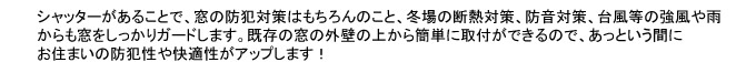 シャッターがあることで、窓の防犯対策はもちろんのこと、冬場の断熱対策、防音対策、台風などの強風や雨からも窓をしっかりガードします。既存の外壁の上から簡単に取付できるので、あっという間にお住まいの防犯性や快適性をアップします。